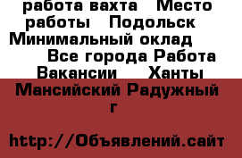 работа.вахта › Место работы ­ Подольск › Минимальный оклад ­ 36 000 - Все города Работа » Вакансии   . Ханты-Мансийский,Радужный г.